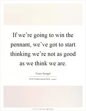 If we’re going to win the pennant, we’ve got to start thinking we’re not as good as we think we are Picture Quote #1