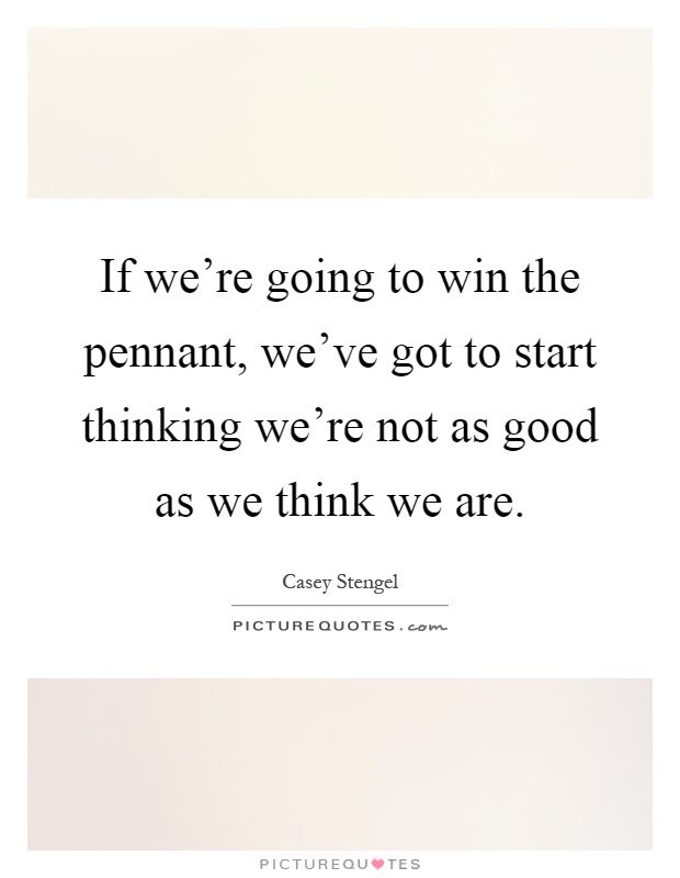 If we're going to win the pennant, we've got to start thinking we're not as good as we think we are Picture Quote #1