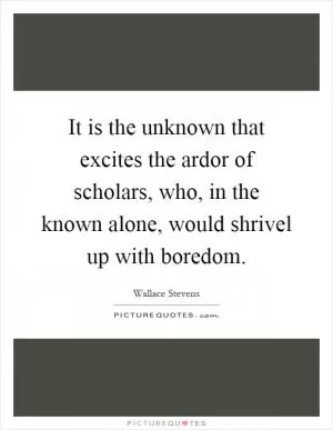 It is the unknown that excites the ardor of scholars, who, in the known alone, would shrivel up with boredom Picture Quote #1