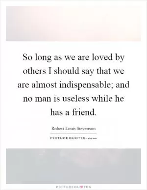 So long as we are loved by others I should say that we are almost indispensable; and no man is useless while he has a friend Picture Quote #1