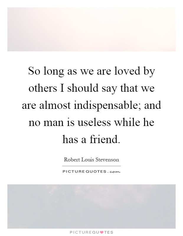 So long as we are loved by others I should say that we are almost indispensable; and no man is useless while he has a friend Picture Quote #1