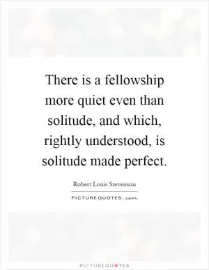 There is a fellowship more quiet even than solitude, and which, rightly understood, is solitude made perfect Picture Quote #1