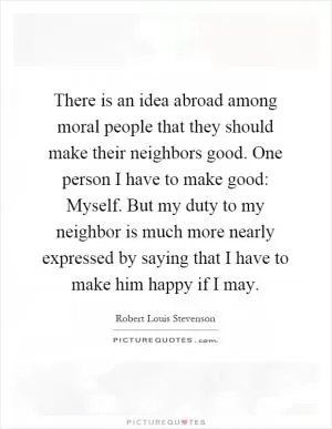 There is an idea abroad among moral people that they should make their neighbors good. One person I have to make good: Myself. But my duty to my neighbor is much more nearly expressed by saying that I have to make him happy if I may Picture Quote #1