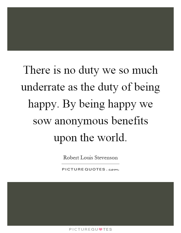 There is no duty we so much underrate as the duty of being happy. By being happy we sow anonymous benefits upon the world Picture Quote #1