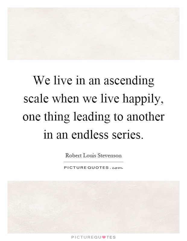 We live in an ascending scale when we live happily, one thing leading to another in an endless series Picture Quote #1