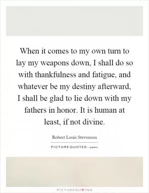 When it comes to my own turn to lay my weapons down, I shall do so with thankfulness and fatigue, and whatever be my destiny afterward, I shall be glad to lie down with my fathers in honor. It is human at least, if not divine Picture Quote #1