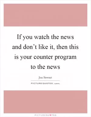 If you watch the news and don’t like it, then this is your counter program to the news Picture Quote #1