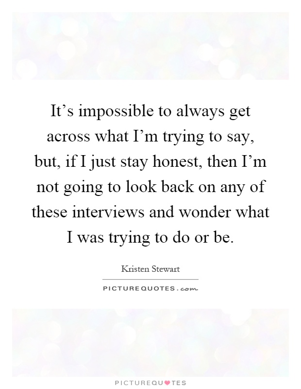 It's impossible to always get across what I'm trying to say, but, if I just stay honest, then I'm not going to look back on any of these interviews and wonder what I was trying to do or be Picture Quote #1