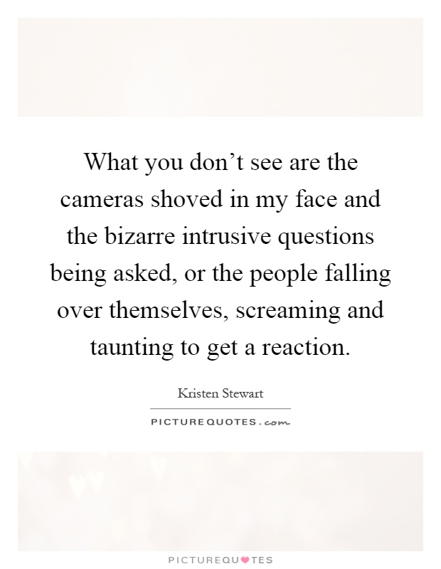 What you don't see are the cameras shoved in my face and the bizarre intrusive questions being asked, or the people falling over themselves, screaming and taunting to get a reaction Picture Quote #1