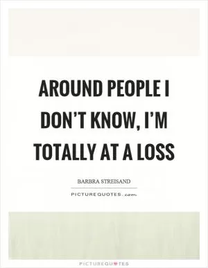 Around people I don’t know, I’m totally at a loss Picture Quote #1