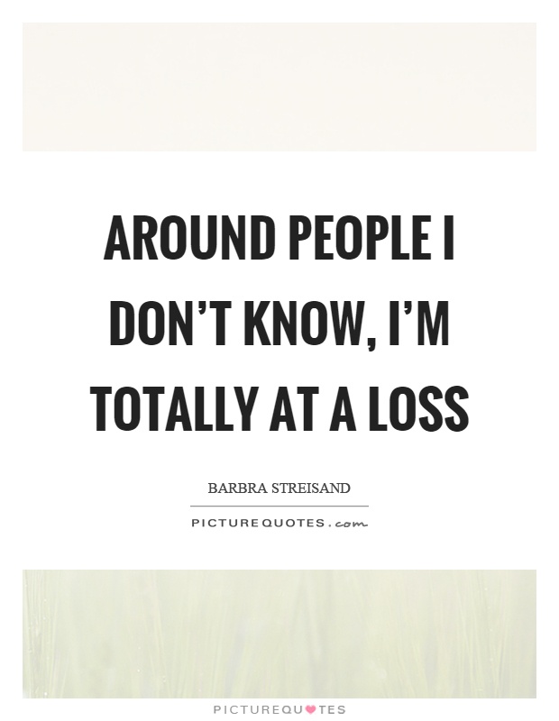 Around people I don't know, I'm totally at a loss Picture Quote #1
