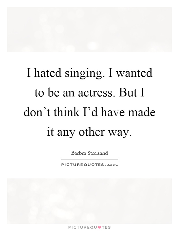 I hated singing. I wanted to be an actress. But I don't think I'd have made it any other way Picture Quote #1