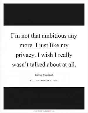 I’m not that ambitious any more. I just like my privacy. I wish I really wasn’t talked about at all Picture Quote #1