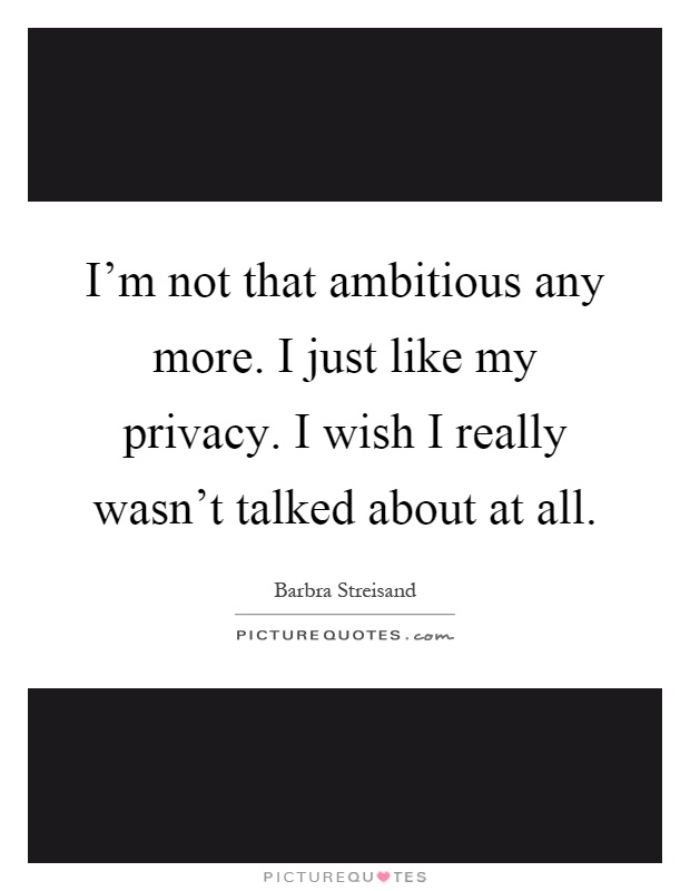 I'm not that ambitious any more. I just like my privacy. I wish I really wasn't talked about at all Picture Quote #1