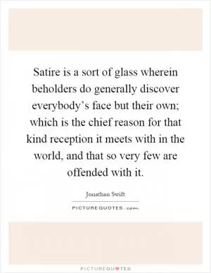 Satire is a sort of glass wherein beholders do generally discover everybody’s face but their own; which is the chief reason for that kind reception it meets with in the world, and that so very few are offended with it Picture Quote #1