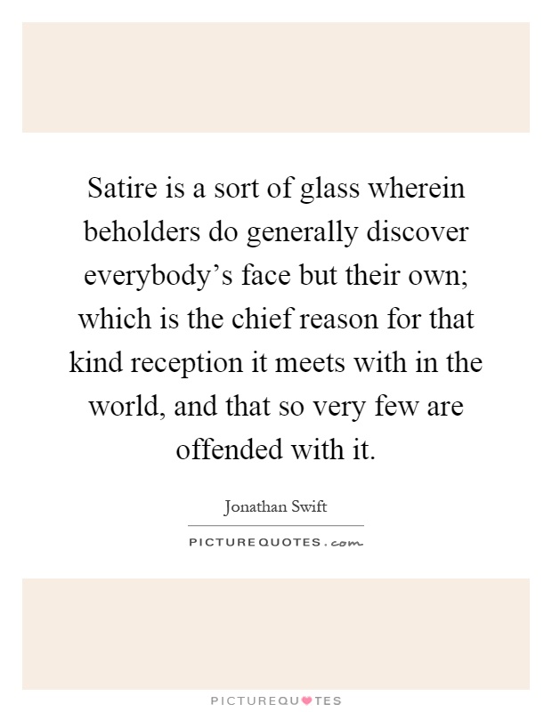 Satire is a sort of glass wherein beholders do generally discover everybody's face but their own; which is the chief reason for that kind reception it meets with in the world, and that so very few are offended with it Picture Quote #1