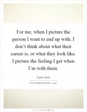 For me, when I picture the person I want to end up with, I don’t think about what their career is, or what they look like. I picture the feeling I get when I’m with them Picture Quote #1