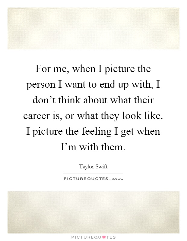 For me, when I picture the person I want to end up with, I don't think about what their career is, or what they look like. I picture the feeling I get when I'm with them Picture Quote #1