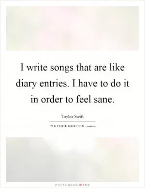 I write songs that are like diary entries. I have to do it in order to feel sane Picture Quote #1