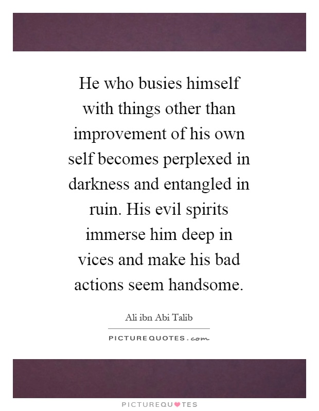 He who busies himself with things other than improvement of his own self becomes perplexed in darkness and entangled in ruin. His evil spirits immerse him deep in vices and make his bad actions seem handsome Picture Quote #1
