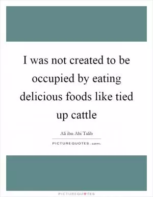 I was not created to be occupied by eating delicious foods like tied up cattle Picture Quote #1