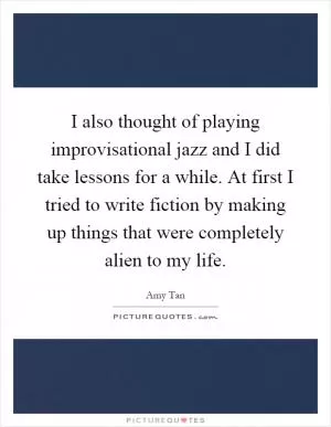 I also thought of playing improvisational jazz and I did take lessons for a while. At first I tried to write fiction by making up things that were completely alien to my life Picture Quote #1
