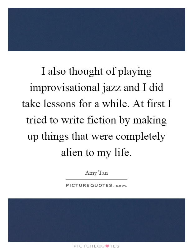 I also thought of playing improvisational jazz and I did take lessons for a while. At first I tried to write fiction by making up things that were completely alien to my life Picture Quote #1