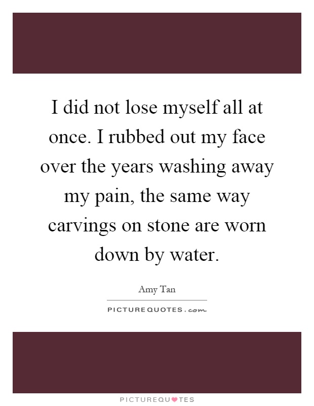 I did not lose myself all at once. I rubbed out my face over the years washing away my pain, the same way carvings on stone are worn down by water Picture Quote #1