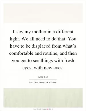 I saw my mother in a different light. We all need to do that. You have to be displaced from what’s comfortable and routine, and then you get to see things with fresh eyes, with new eyes Picture Quote #1