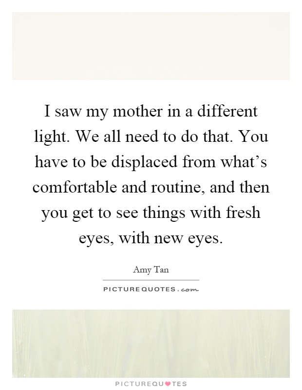 I saw my mother in a different light. We all need to do that. You have to be displaced from what's comfortable and routine, and then you get to see things with fresh eyes, with new eyes Picture Quote #1