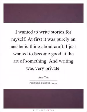 I wanted to write stories for myself. At first it was purely an aesthetic thing about craft. I just wanted to become good at the art of something. And writing was very private Picture Quote #1