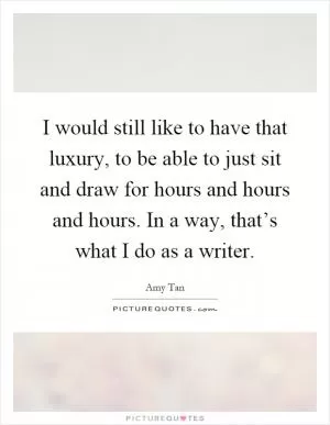 I would still like to have that luxury, to be able to just sit and draw for hours and hours and hours. In a way, that’s what I do as a writer Picture Quote #1