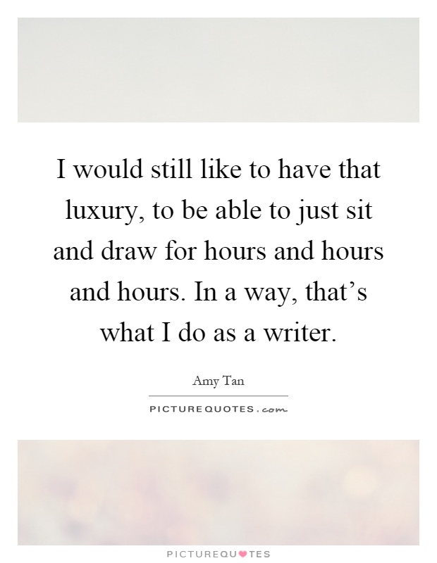 I would still like to have that luxury, to be able to just sit and draw for hours and hours and hours. In a way, that's what I do as a writer Picture Quote #1