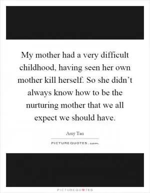 My mother had a very difficult childhood, having seen her own mother kill herself. So she didn’t always know how to be the nurturing mother that we all expect we should have Picture Quote #1