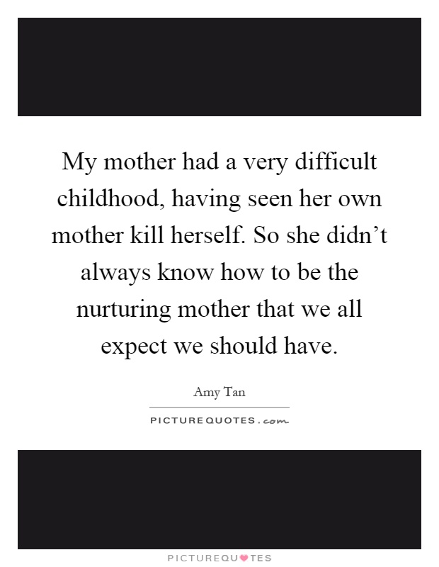 My mother had a very difficult childhood, having seen her own mother kill herself. So she didn't always know how to be the nurturing mother that we all expect we should have Picture Quote #1