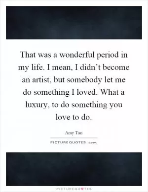 That was a wonderful period in my life. I mean, I didn’t become an artist, but somebody let me do something I loved. What a luxury, to do something you love to do Picture Quote #1