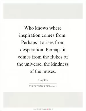 Who knows where inspiration comes from. Perhaps it arises from desperation. Perhaps it comes from the flukes of the universe, the kindness of the muses Picture Quote #1