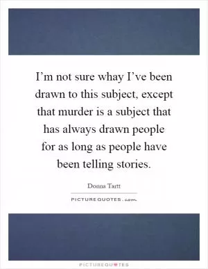 I’m not sure whay I’ve been drawn to this subject, except that murder is a subject that has always drawn people for as long as people have been telling stories Picture Quote #1