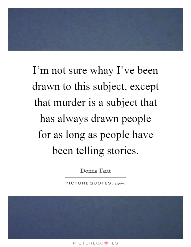 I'm not sure whay I've been drawn to this subject, except that murder is a subject that has always drawn people for as long as people have been telling stories Picture Quote #1