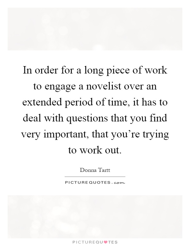 In order for a long piece of work to engage a novelist over an extended period of time, it has to deal with questions that you find very important, that you're trying to work out Picture Quote #1
