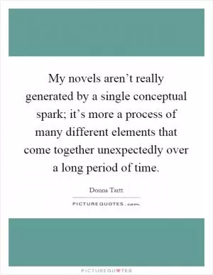 My novels aren’t really generated by a single conceptual spark; it’s more a process of many different elements that come together unexpectedly over a long period of time Picture Quote #1