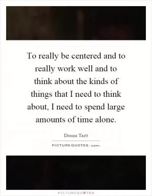 To really be centered and to really work well and to think about the kinds of things that I need to think about, I need to spend large amounts of time alone Picture Quote #1