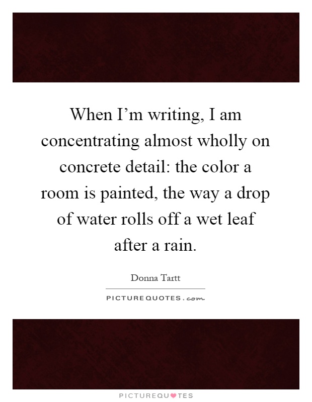 When I'm writing, I am concentrating almost wholly on concrete detail: the color a room is painted, the way a drop of water rolls off a wet leaf after a rain Picture Quote #1