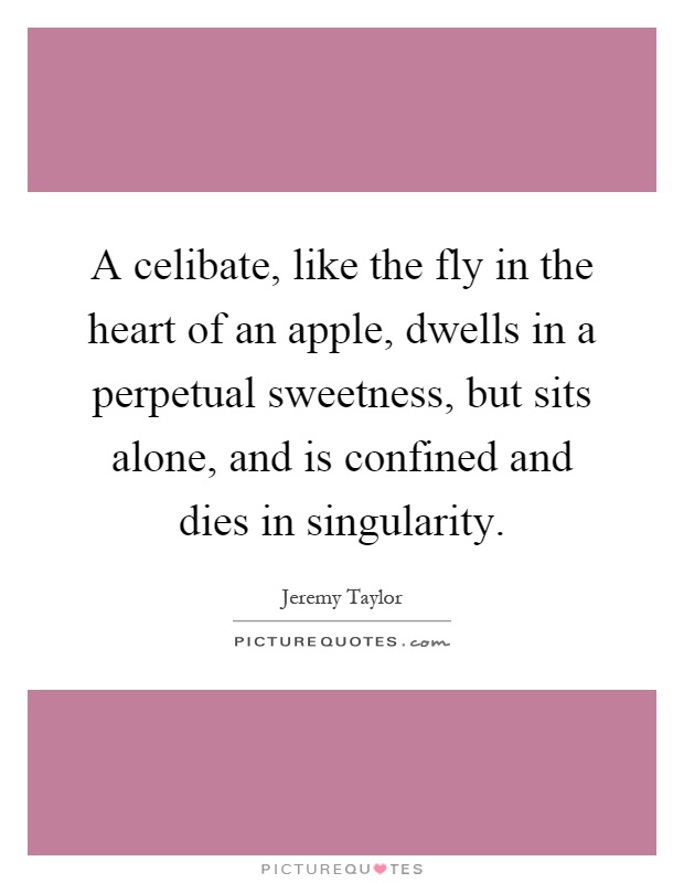 A celibate, like the fly in the heart of an apple, dwells in a perpetual sweetness, but sits alone, and is confined and dies in singularity Picture Quote #1