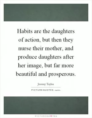 Habits are the daughters of action, but then they nurse their mother, and produce daughters after her image, but far more beautiful and prosperous Picture Quote #1