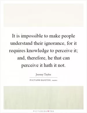 It is impossible to make people understand their ignorance, for it requires knowledge to perceive it; and, therefore, he that can perceive it hath it not Picture Quote #1