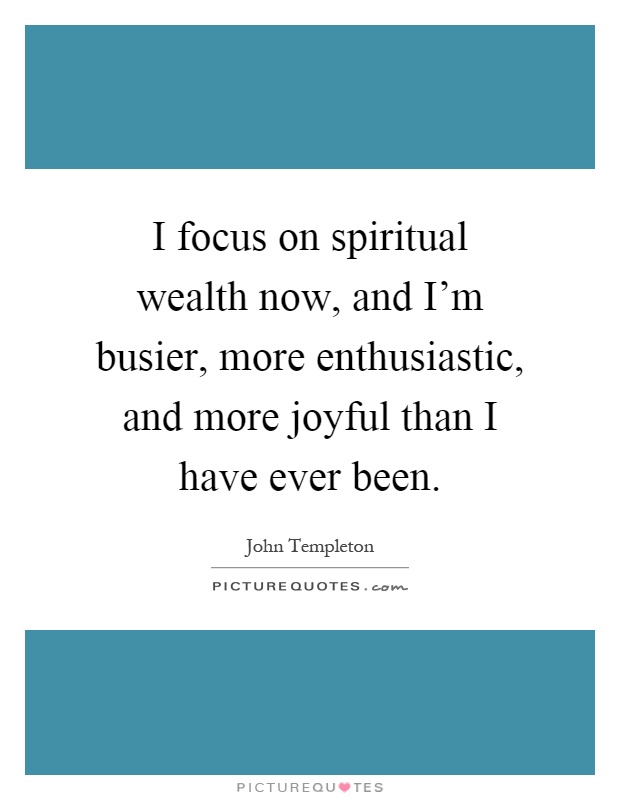 I focus on spiritual wealth now, and I'm busier, more enthusiastic, and more joyful than I have ever been Picture Quote #1
