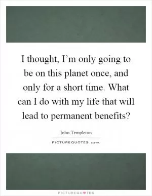 I thought, I’m only going to be on this planet once, and only for a short time. What can I do with my life that will lead to permanent benefits? Picture Quote #1