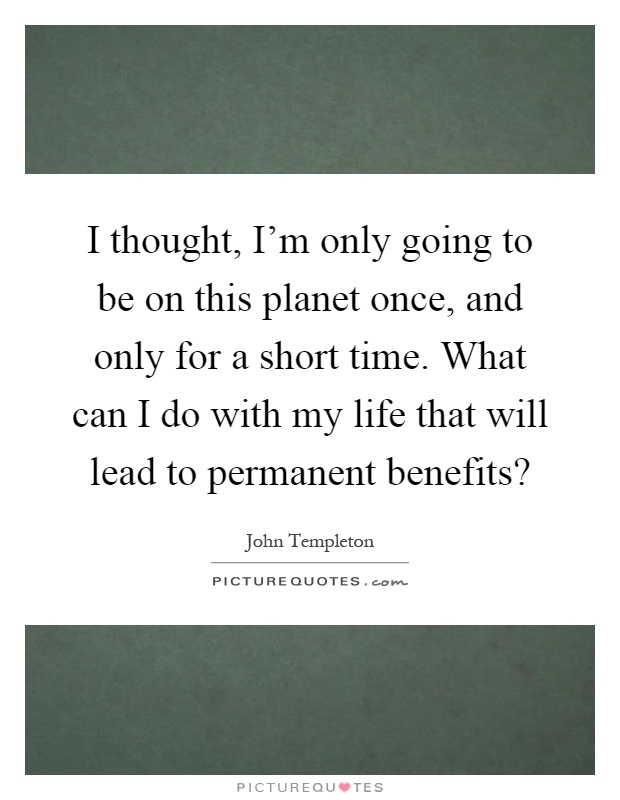 I thought, I'm only going to be on this planet once, and only for a short time. What can I do with my life that will lead to permanent benefits? Picture Quote #1