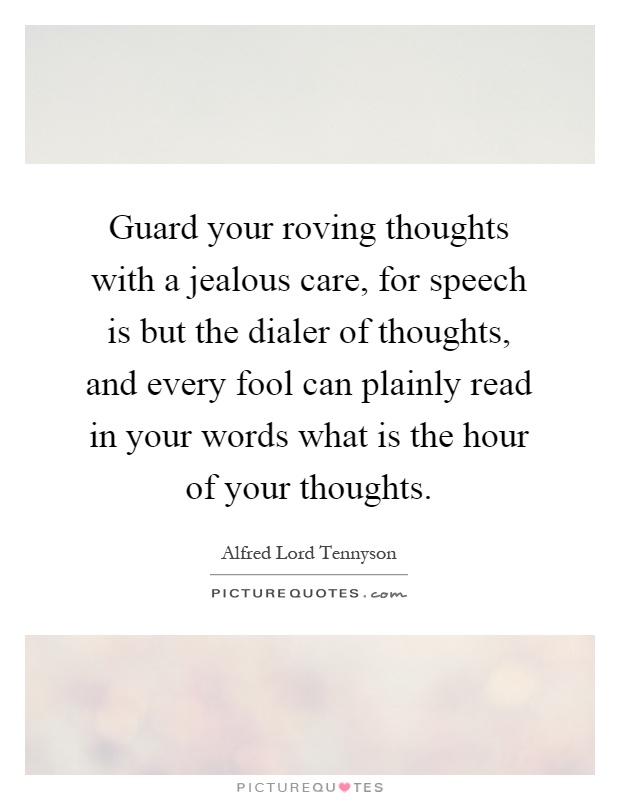 Guard your roving thoughts with a jealous care, for speech is but the dialer of thoughts, and every fool can plainly read in your words what is the hour of your thoughts Picture Quote #1